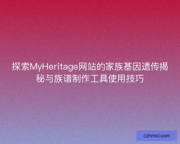 探索MyHeritage网站的家族基因遗传揭秘与族谱制作工具使用技巧