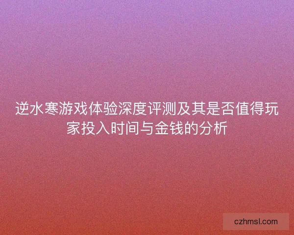 逆水寒游戏体验深度评测及其是否值得玩家投入时间与金钱的分析