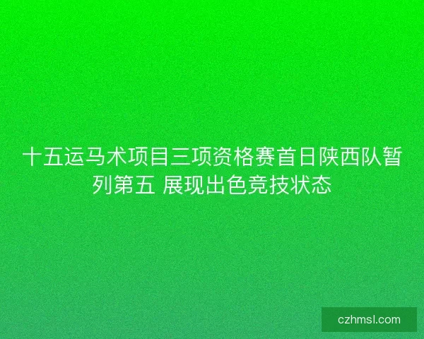 十五运马术项目三项资格赛首日陕西队暂列第五 展现出色竞技状态
