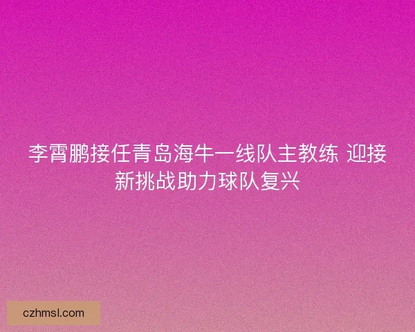 李霄鹏接任青岛海牛一线队主教练 迎接新挑战助力球队复兴