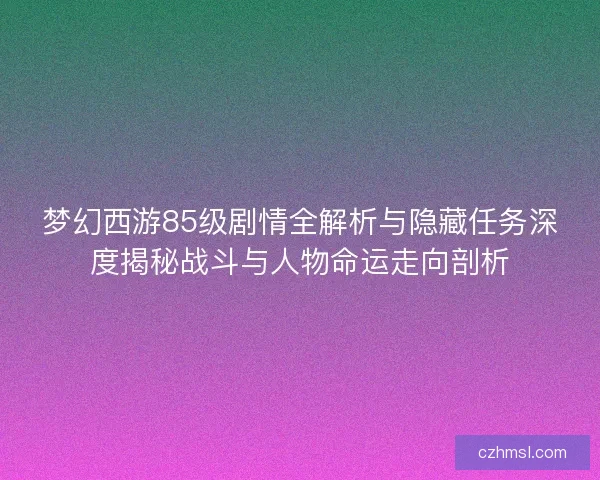 梦幻西游85级剧情全解析与隐藏任务深度揭秘战斗与人物命运走向剖析